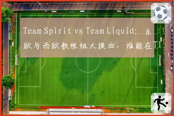Team Spirit vs Team Liquid：东欧与西欧教练组大换血，谁能在TI13预选赛中占优？