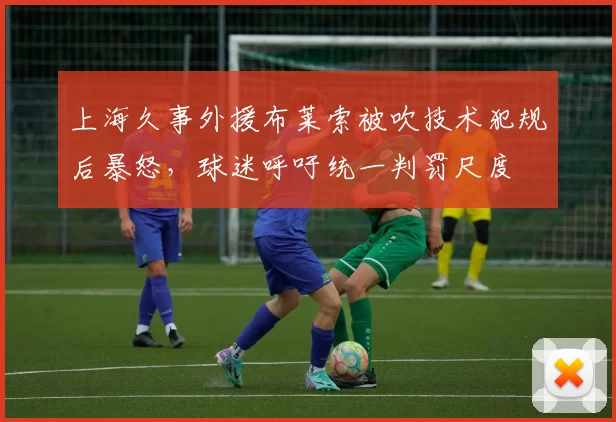 上海久事外援布莱索被吹技术犯规后暴怒，球迷呼吁统一判罚尺度