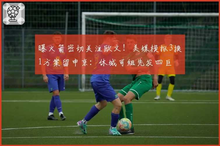 曝火箭密切关注欧文!美媒模拟3换1方案留申京:休城可组先发四巨