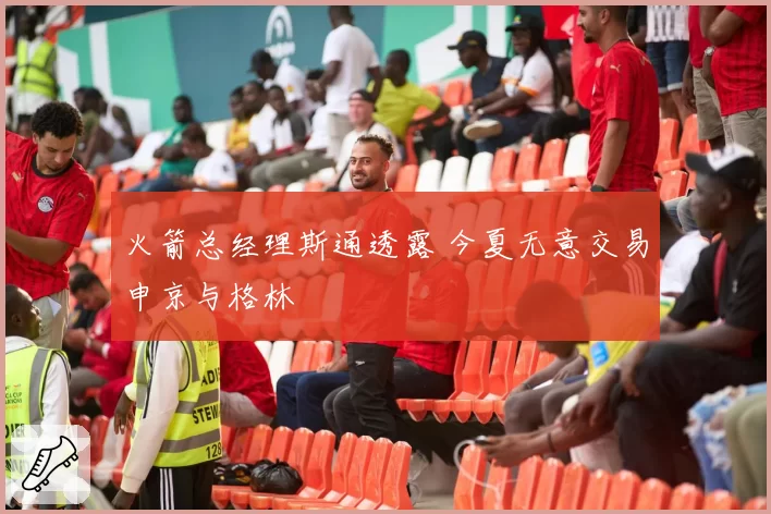 火箭总经理斯通透露 今夏无意交易申京与格林