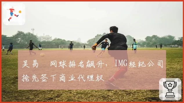 吴易昺网球排名飙升，IMG经纪公司抢先签下商业代理权