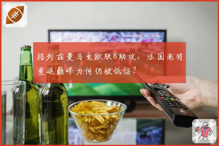 格列兹曼马竞欧联8助攻，法国老将重返巅峰为何仍被低估？