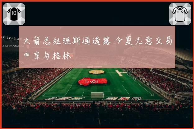 火箭总经理斯通透露 今夏无意交易申京与格林