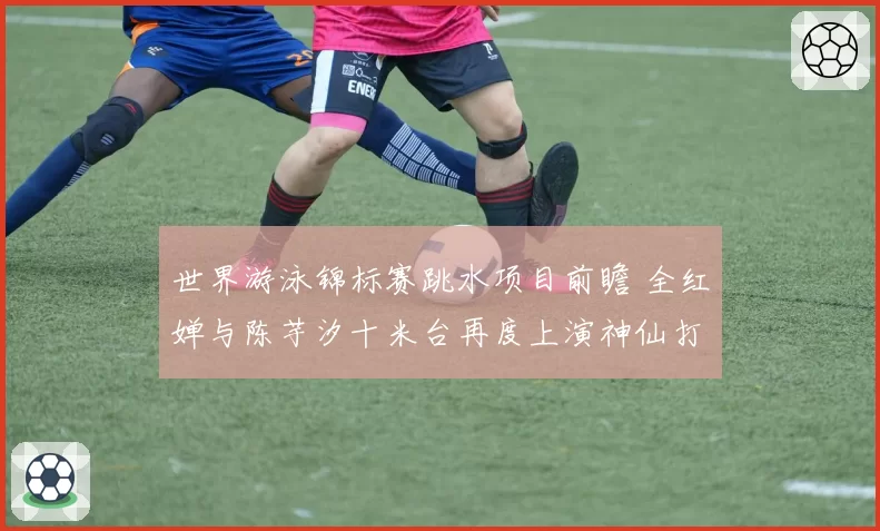 世界游泳锦标赛跳水项目前瞻 全红婵与陈芋汐十米台再度上演神仙打架