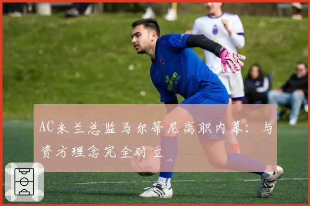 AC米兰总监马尔蒂尼离职内幕：与资方理念完全对立