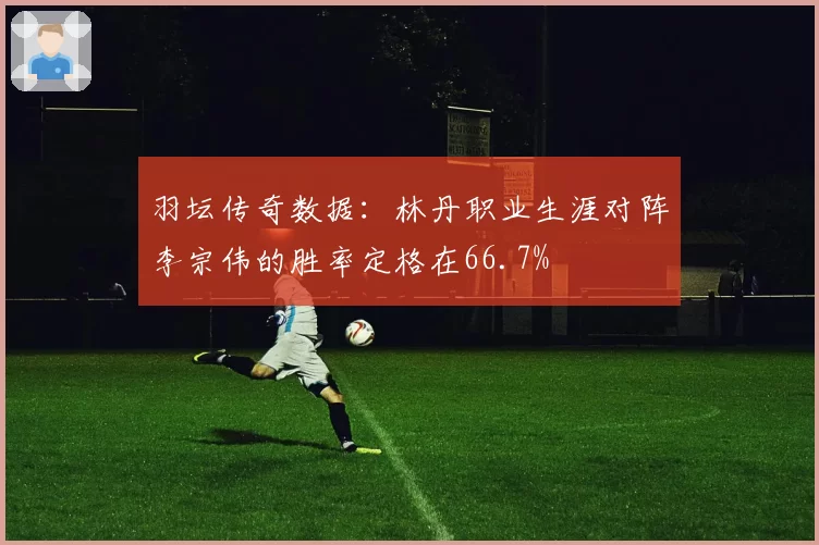 羽坛传奇数据:林丹职业生涯对阵李宗伟的胜率定格在66.7%