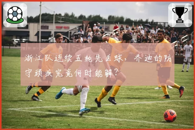 浙江队连续五轮先丢球,乔迪的防守顽疾究竟何时能解?