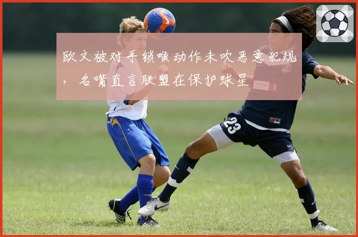 欧文被对手锁喉动作未吹恶意犯规,名嘴直言联盟在保护球星