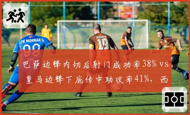 巴萨边锋内切后射门成功率38% vs 皇马边锋下底传中助攻率41%,西甲两强边路攻击模式