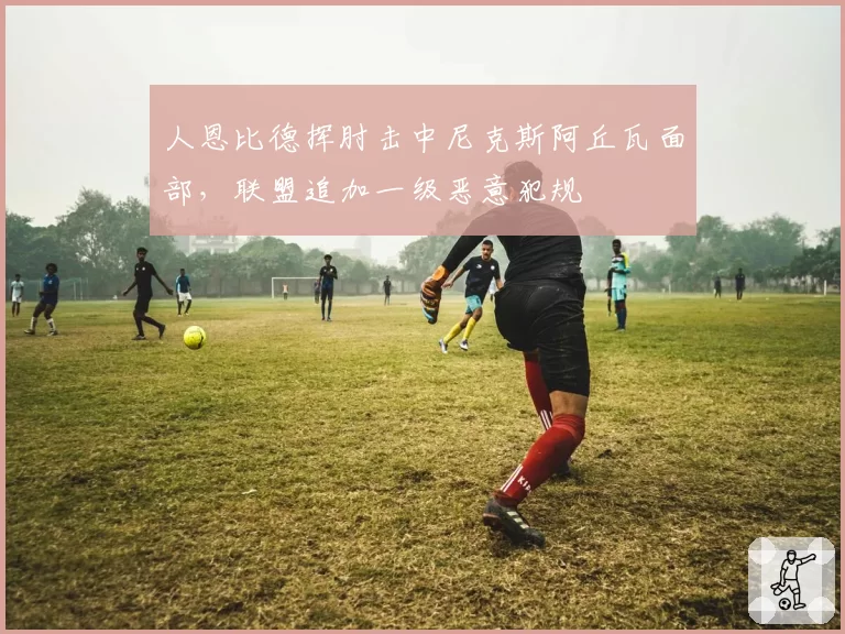 人恩比德挥肘击中尼克斯阿丘瓦面部，联盟追加一级恶意犯规