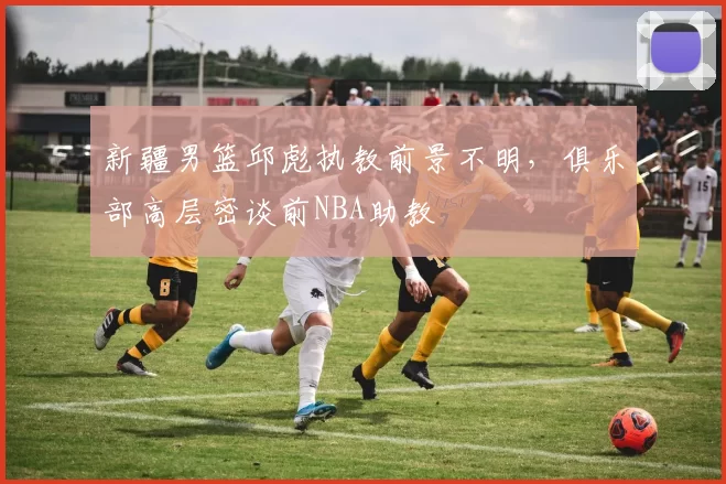 新疆男篮邱彪执教前景不明，俱乐部高层密谈前NBA助教