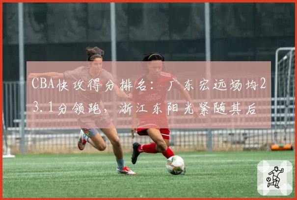 CBA快攻得分排名:广东宏远场均23.1分领跑,浙江东阳光紧随其后