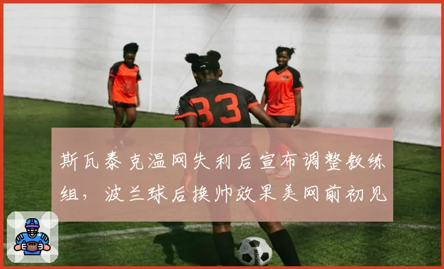 斯瓦泰克温网失利后宣布调整教练组,波兰球后换帅效果美网前初见分晓?
