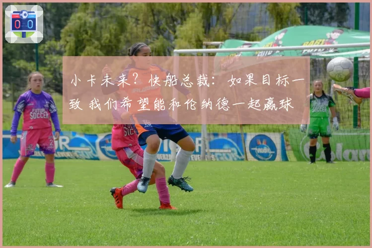 小卡未来？快船总裁：如果目标一致 我们希望能和伦纳德一起赢球