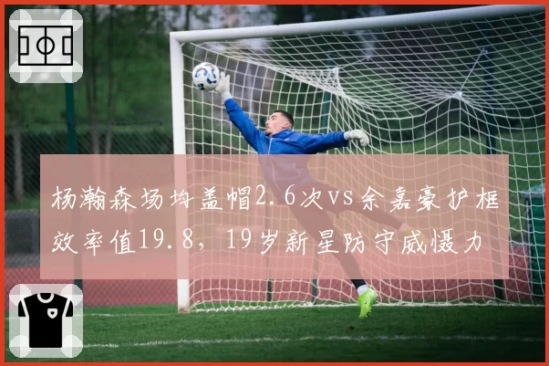 杨瀚森场均盖帽2.6次vs余嘉豪护框效率值19.8，19岁新星防守威慑力能否延续？