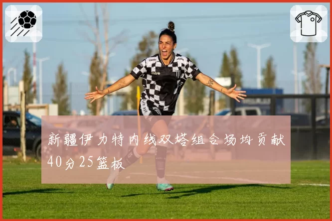 新疆伊力特内线双塔组合场均贡献40分25篮板