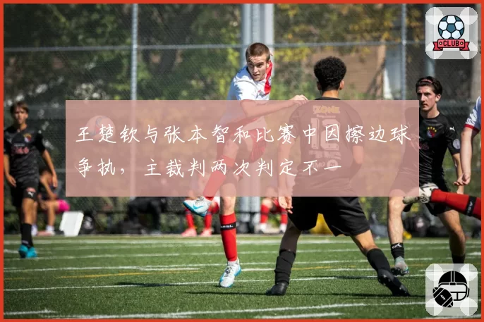王楚钦与张本智和比赛中因擦边球争执，主裁判两次判定不一