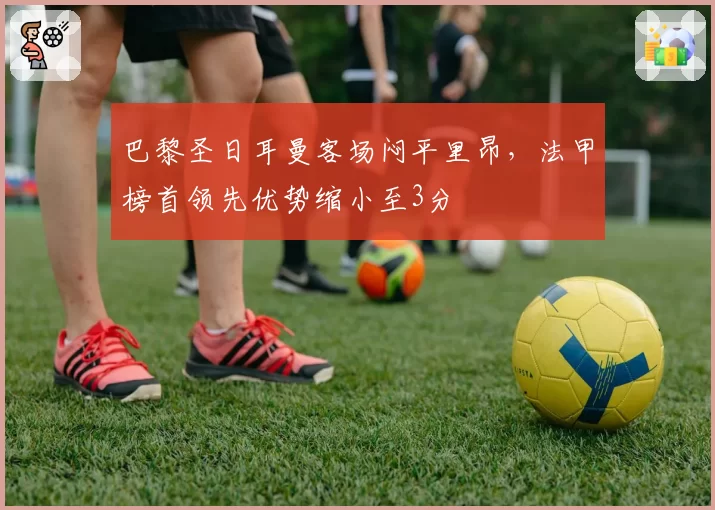 巴黎圣日耳曼客场闷平里昂，法甲榜首领先优势缩小至3分