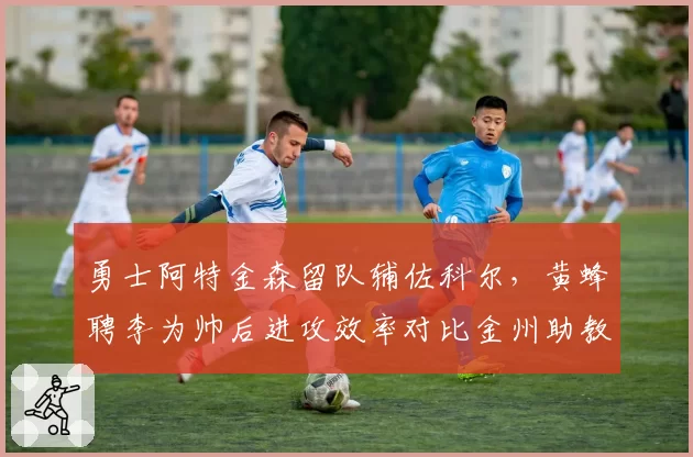 勇士阿特金森留队辅佐科尔，黄蜂聘李为帅后进攻效率对比金州助教产出