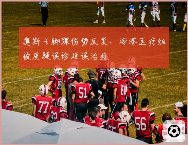 奥斯卡脚踝伤势反复，海港医疗组被质疑误诊延误治疗