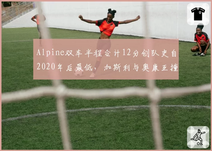 Alpine双车半程合计12分创队史自2020年后最低,加斯利与奥康互撞事故致车队损失9分