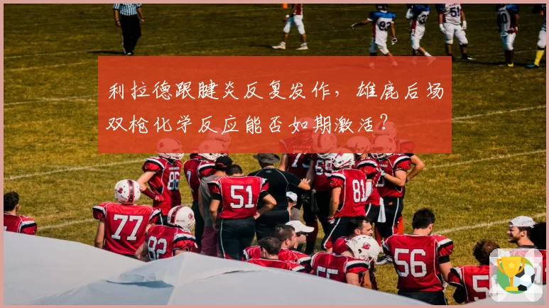 利拉德跟腱炎反复发作，雄鹿后场双枪化学反应能否如期激活？