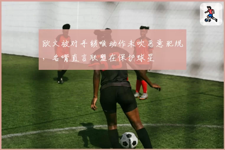 欧文被对手锁喉动作未吹恶意犯规,名嘴直言联盟在保护球星