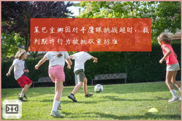 莱巴金娜因对手鹰眼挑战超时,裁判默许行为被批双重标准