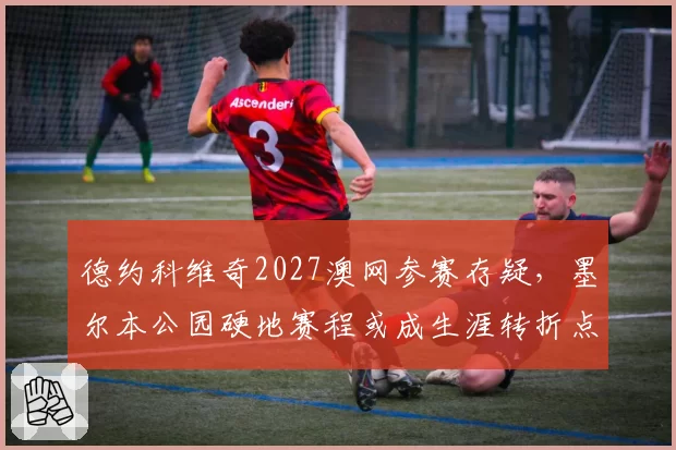 德约科维奇2027澳网参赛存疑，墨尔本公园硬地赛程或成生涯转折点