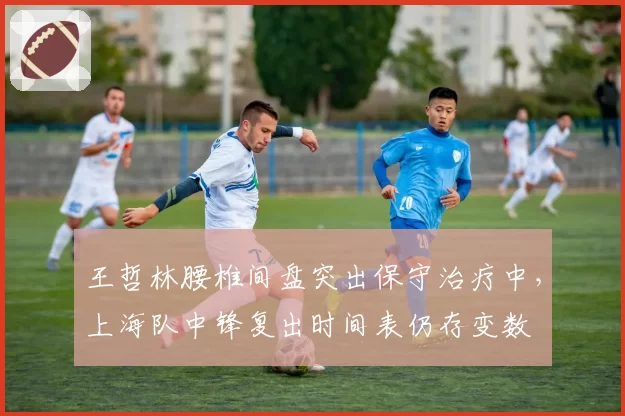 王哲林腰椎间盘突出保守治疗中,上海队中锋复出时间表仍存变数