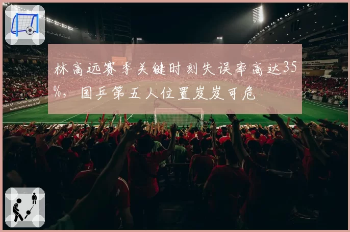 林高远赛季关键时刻失误率高达35%，国乒第五人位置岌岌可危