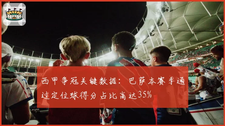 西甲争冠关键数据：巴萨本赛季通过定位球得分占比高达35%