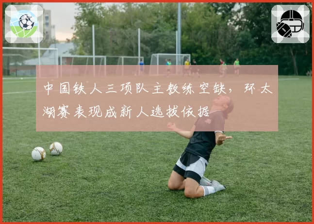 中国铁人三项队主教练空缺，环太湖赛表现成新人选拔依据