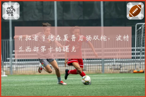 开拓者亨德森夏普后场双枪，波特兰西部第十的曙光