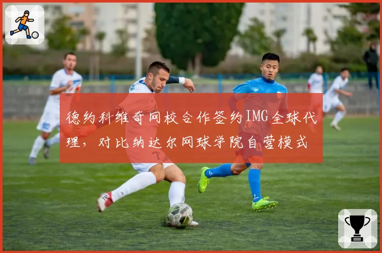 德约科维奇网校合作签约IMG全球代理，对比纳达尔网球学院自营模式商业开发策略对比鲜明