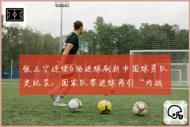 张玉宁连续6场进球刷新中国球员队史纪录，国家队零进球再引“内战内行”论战