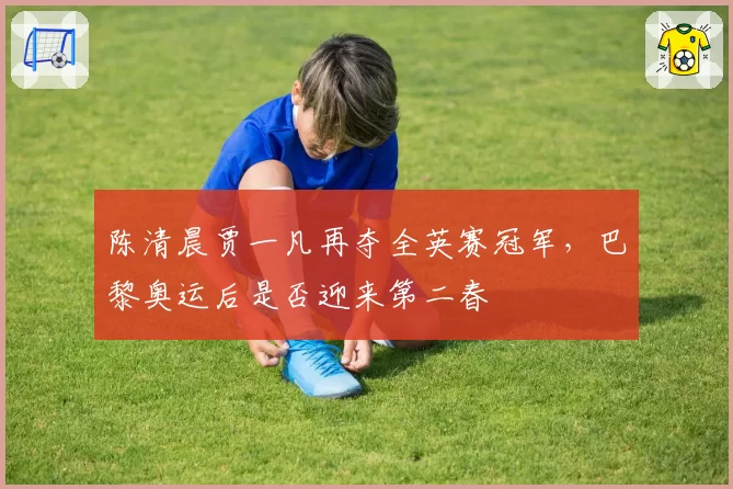 陈清晨贾一凡再夺全英赛冠军，巴黎奥运后是否迎来第二春