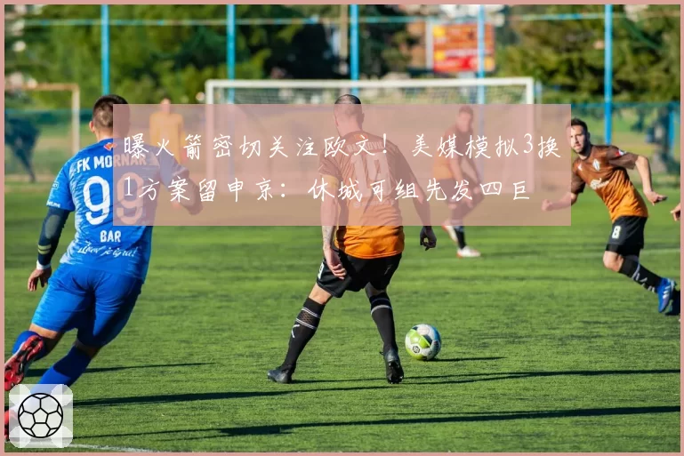 曝火箭密切关注欧文！美媒模拟3换1方案留申京：休城可组先发四巨