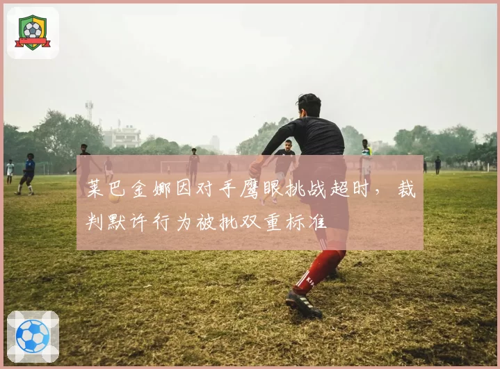 莱巴金娜因对手鹰眼挑战超时,裁判默许行为被批双重标准