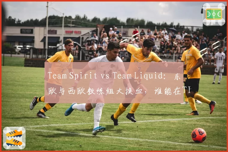 Team Spirit vs Team Liquid：东欧与西欧教练组大换血，谁能在TI13预选赛中占优？