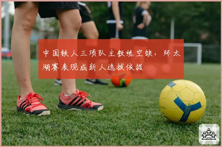 中国铁人三项队主教练空缺，环太湖赛表现成新人选拔依据