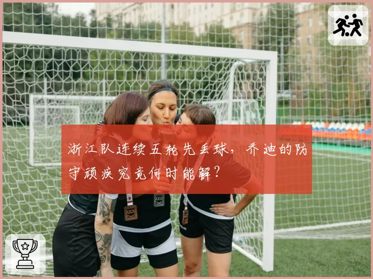 浙江队连续五轮先丢球,乔迪的防守顽疾究竟何时能解?