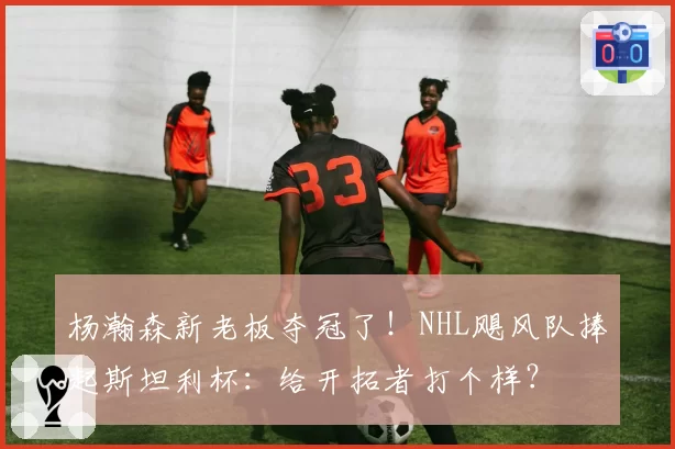 杨瀚森新老板夺冠了！NHL飓风队捧起斯坦利杯：给开拓者打个样？