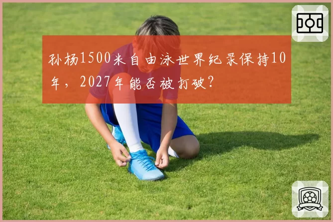 孙杨1500米自由泳世界纪录保持10年，2027年能否被打破？