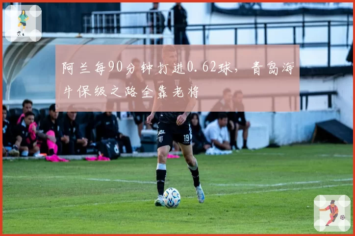 阿兰每90分钟打进0.62球,青岛海牛保级之路全靠老将