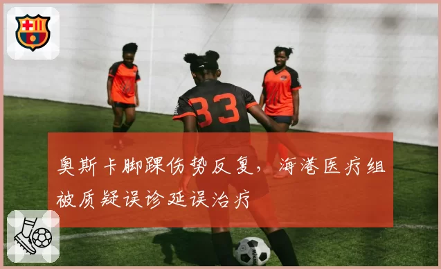 奥斯卡脚踝伤势反复，海港医疗组被质疑误诊延误治疗