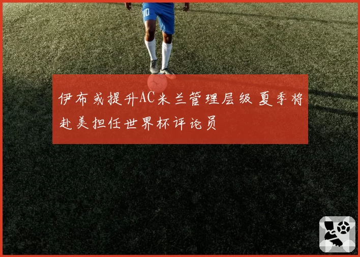 伊布或提升AC米兰管理层级 夏季将赴美担任世界杯评论员