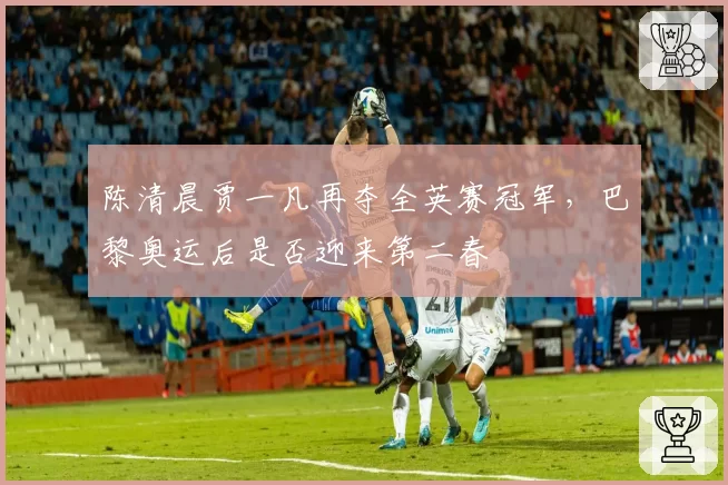 陈清晨贾一凡再夺全英赛冠军，巴黎奥运后是否迎来第二春