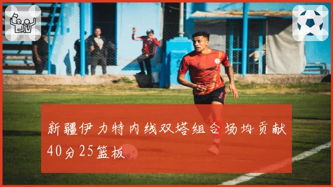 新疆伊力特内线双塔组合场均贡献40分25篮板