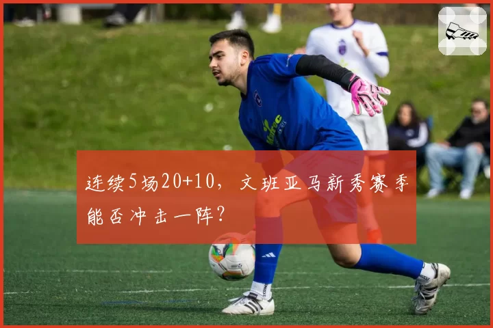连续5场20+10，文班亚马新秀赛季能否冲击一阵？